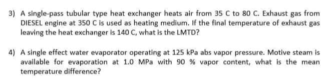 3) A single-pass tubular type heat exchanger heats air from 35 C to 80 C. Exhaust gas from
DIESEL engine at 350 C is used as heating medium. If the final temperature of exhaust gas
leaving the heat exchanger is 140 C, what is the LMTD?
4) A single effect water evaporator operating at 125 kPa abs vapor pressure. Motive steam is
available for evaporation at 1.0 MPa with 90 % vapor content, what is the mean
temperature difference?
