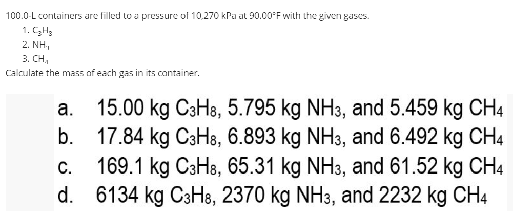 100.0-L containers are filled to a pressure of 10,270 kPa at 90.00°F with the given gases.
1. C3H3
2. NH3
3. CН4
Calculate the mass of each gas in its container.
15.00 kg C3H8, 5.795 kg NH3, and 5.459 kg CH4
b. 17.84 kg C3H8, 6.893 kg NH3, and 6.492 kg CH4
169.1 kg C3H8, 65.31 kg NH3, and 61.52 kg CH4
d. 6134 kg C3H8, 2370 kg NH3, and 2232 kg CH4
а.
С.
