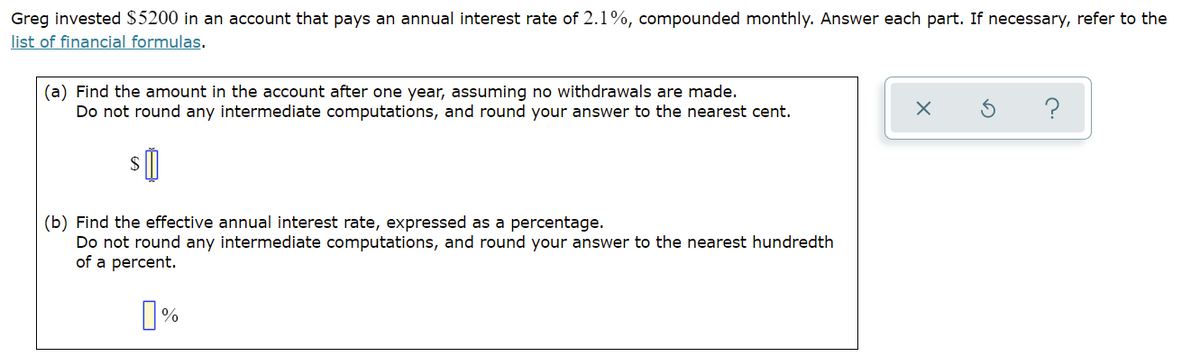Greg invested $5200 in an account that pays an annual interest rate of 2.1%, compounded monthly. Answer each part. If necessary, refer to the
list of financial formulas.
(a) Find the amount in the account after one year, assuming no withdrawals are made.
Do not round any intermediate computations, and round your answer to the nearest cent.
s 0
(b) Find the effective annual interest rate, expressed as a percentage.
Do not round any intermediate computations, and round your answer to the nearest hundredth
of a percent.
