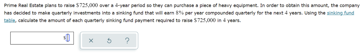 Prime Real Estate plans to raise $725,000 over a 4-year period so they can purchase a piece of heavy equipment. In order to obtain this amount, the company
has decided to make quarterly investments into a sinking fund that will earn 8% per year compounded quarterly for the next 4 years. Using the sinking fund
table, calculate the amount of each quarterly sinking fund payment required to raise $725,000 in 4 years.
