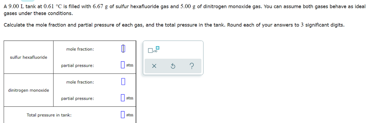 A 9.00 L tank at 0.61 °C is filled with 6.67 g of sulfur hexafluoride gas and 5.00 g of dinitrogen monoxide gas. You can assume both gases behave as ideal
gases under these conditions.
Calculate the mole fraction and partial pressure of each gas, and the total pressure in the tank. Round each of your answers to 3 significant digits.
mole fraction:
sulfur hexafluoride
partial pressure:
?
atm
mole fraction:
dinitrogen monoxide
partial pressure:
atm
Total pressure in tank:
atm
