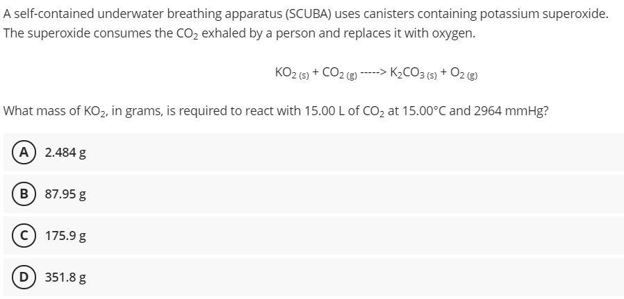 A self-contained underwater breathing apparatus (SCUBA) uses canisters containing potassium superoxide.
The superoxide consumes the CO2 exhaled by a person and replaces it with oxygen.
KO2 (5) + CO2 (g)-----> K2CO3 (5) + 02 (g)
What mass of KO2, in grams, is required to react with 15.00 L of CO2 at 15.00°C and 2964 mmHg?
A) 2.484 g
B) 87.95 g
c) 175.9 g
D) 351.8 g
