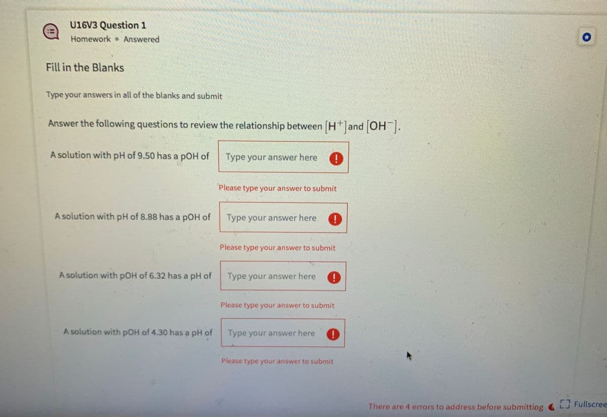 U16V3 Question 1
Homework Answered
Fill in the Blanks
Type your answers in all of the blanks and submit
Answer the following questions to review the relationship between H and OH .
[-HO] pue
A solution with pH of 9.50 has a pOH of
Type your answer here
Please type your answer to submit
A solution with pH of 8.88 has a pOH of
Type your answer here
Please type your answer to submit
A solution with pOH of 6.32 has a pH of
Type your answer here
Please type your answer to submit
A solution with pOH of 4.30 has a pH of
Type your answer here
Please type your answer to submit
There are 4 errors to address before submitting L Fullscree
EFullscree-
