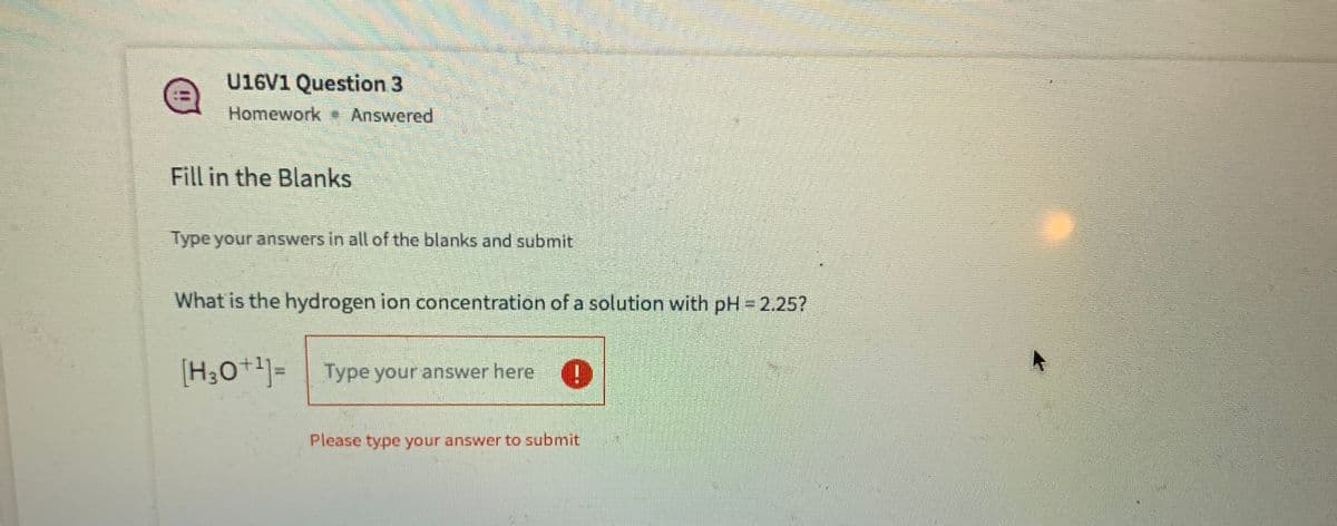 U16V1 Question 3
Homework Answered
Fill in the Blanks
Type your answers in all of the blanks and submit
What is the hydrogen ion concentration of a solution with pH 2.25?
[H;0+]=
Type your answer here
Please type your answer to submit
