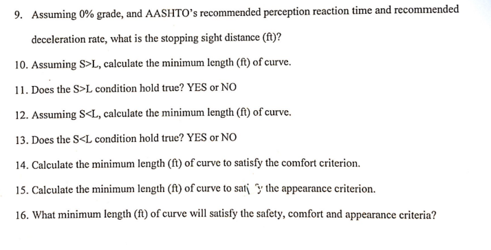 9. Assuming 0% grade, and AASHTO's recommended perception reaction time and recommended
deceleration rate, what is the stopping sight distance (ft)?
10. Assuming S>L, calculate the minimum length (ft) of curve.
11. Does the S>L condition hold true? YES or NO
12. Assuming S<L, calculate the minimum length (ft) of curve.
13. Does the S<L condition hold true? YES or NO
14. Calculate the minimum length (ft) of curve to satisfy the comfort criterion.
15. Calculate the minimum length (ft) of curve to sat the appearance criterion.
16. What minimum length (ft) of curve will satisfy the safety, comfort and appearance criteria?