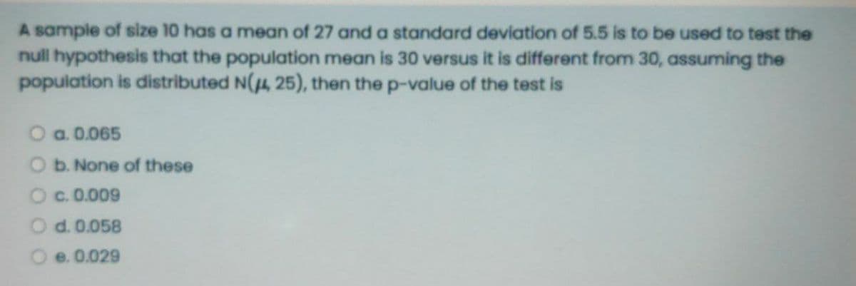 A sample of size 1O has a mean of 27 and a standard deviation of 5.5 is to be used to test the
null hypothesis that the population mean is 30 versus it is different from 30, assuming the
population is distributed N(4, 25), then the p-value of the test is
O a. 0.065
b. None of these
c. 0.009
d. 0.058
e. 0.029
