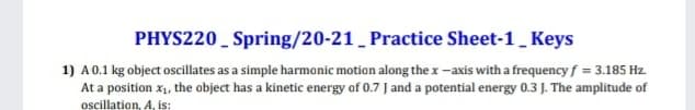 PHYS220 _ Spring/20-21 _ Practice Sheet-1_ Keys
1) A0.1 kg object oscillates as a simple harmonic motion along the x -axis with a frequency f = 3.185 Hz.
At a position x1, the object has a kinetic energy of 0.7 J and a potential energy 0.3 J. The amplitude of
oscillation, A, is:
