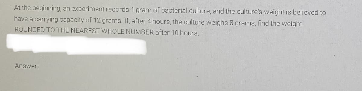 At the beginning, an experiment records 1 gram of bacterial culture, and the culture's weight is believed to
have a carrying capacity of 12 grams. If, after 4 hours, the culture weighs 8 grams, find the weight
ROUNDED TO THE NEAREST WHOLE NUMBER after 10 hours.
Answer:
