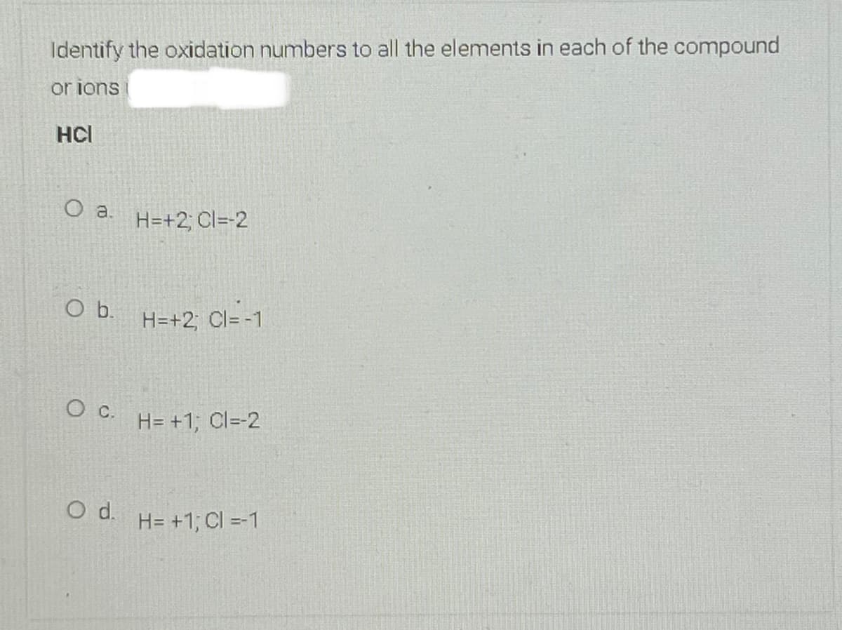 Identify the oxidation numbers to all the elements in each of the compound
or ions
HCl
H=+2; Cl=-2
Ob.
H=+2; Cl= -1
Oc.
H= +1; Cl=-2
d.
H= +1; CI =-1
