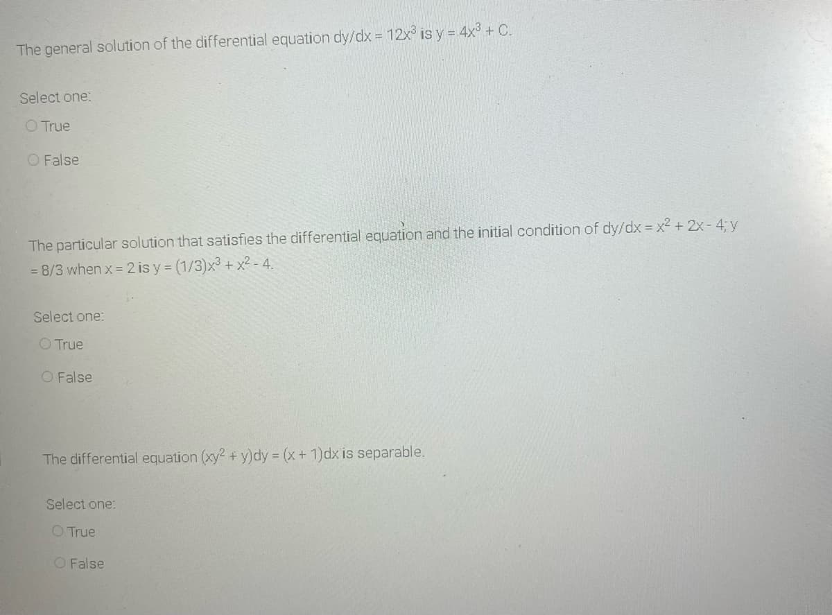 The general solution of the differential equation dy/dx 12x is y = 4x + C.
Select one:
O True
O False
The particular solution that satisfies the differential equation and the initial condition of dy/dx = x² + 2x- 4; y
= 8/3 when x = 2 is y = (1/3)x3 + x? - 4.
Select one:
O True
O False
The differential equation (xy2 + y)dy (x+ 1)dx is separable.
Select one:
O True
O False
