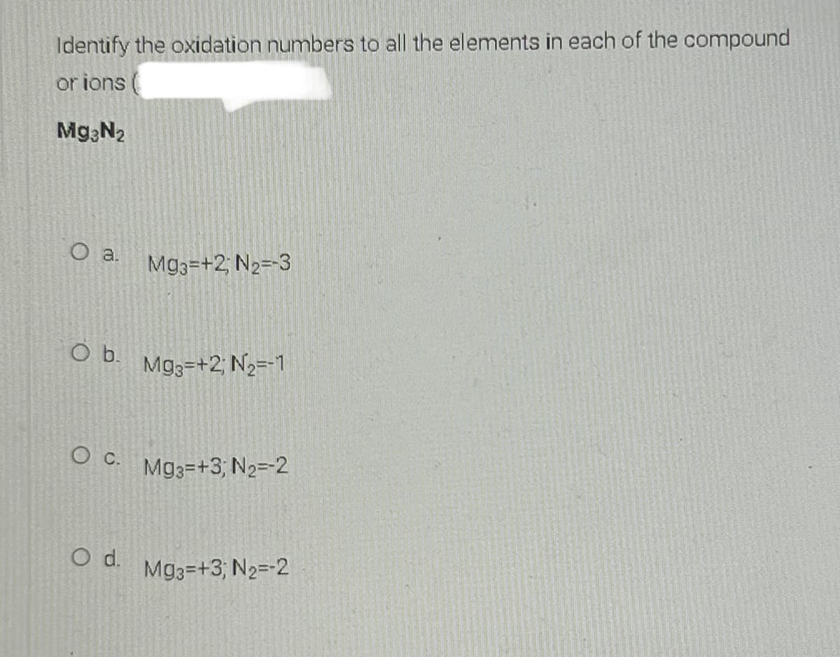 Identify the oxidation numbers to all the elements in each of the compound
or ions
Mg N2
O a.
Mg3=+2; N2=-3
Ob.
Mg3=+2; N2=-1
O c.
Mg3=+3; N2=-2
d.
Mg3=+3; N2=-2
