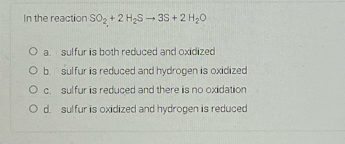 In the reaction SO2 + 2 H2S 3S + 2 H20
O a. sulfur is both reduced and oxidized
O b. sulfur is reduced and hydrogen is oxidized
O c. sulfur is reduced and there is no oxidation
O d. sulfur is oxidized and hydrogen is reduced
