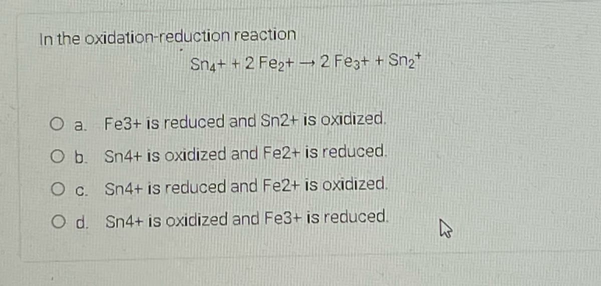 In the oxidation-reduction reaction
Sn4+ + 2 Fe2+ →2 Fez+ + Sn2*
O a.
Fe3+ is reduced and Sn2+ is oxidized,
O b. Sn4+ is oxidized and Fe2+ is reduced.
O c.
Sn4+ is reduced and Fe2+ is oxidized.
O d. Sn4+ is oxidized and Fe3+ is reduced.
