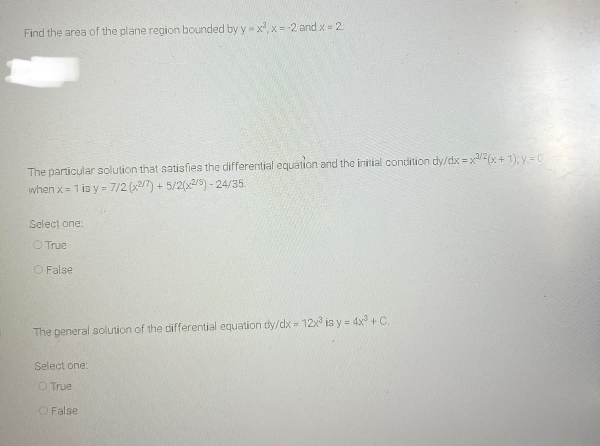 Find the area of the plane region bounded by y = x,x = -2 and x = 2.
The particular solution that satisfies the differential equation and the initial condition dy/dx = x/2(x+ 1); y = 0
when x 1 is y = 7/2 (x2/7) +5/2(x2/5)- 24/35.
Selecț one:
O True
O False
The general solution of the differential equation dy/dx = 12x is y = 4x3 + C.
Select one:
O True
O False
