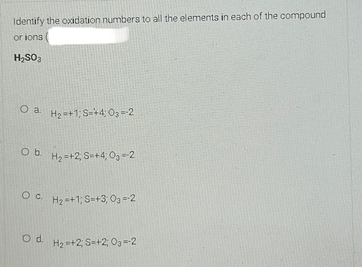 Identify the oxidation numbers to all the elements in each of the compound
or ions (
H2SO3
H2 =+1; S=+4; O3 =-2
O b.
H2 =+2; S=+4; O3 =2
O C.
H2 =+1; S=+3; O3= 2
d.
H2 =+2; S=+2; 03=-2
