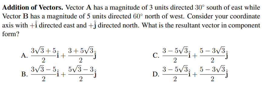 Addition of Vectors. Vector A has a magnitude of 3 units directed 30° south of east while
Vector B has a magnitude of 5 units directed 60° north of west. Consider your coordinate
axis with +i directed east and +j directed north. What is the resultant vector in component
form?
3v3+5:
3+5V3;
+
3 – 5V3;, 5 – 3/3;
С.
|
A.
-i+
2
3/3 – 5;
В.
5/3 – 3,
3 – 5V3
5 — ЗV3,
i+
3v3;
-
-
-
D.
2
2

