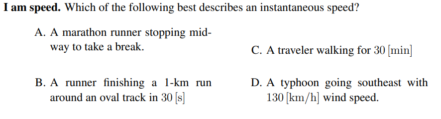 I am speed. Which of the following best describes an instantaneous speed?
A. A marathon runner stopping mid-
way to take a break.
C. A traveler walking for 30 [min]
B. A runner finishing a 1-km run
around an oval track in 30 [s]
D. A typhoon going southeast with
130 [km/h] wind speed.
