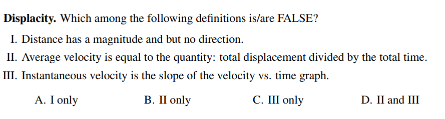 Displacity. Which among the following definitions is/are FALSE?
I. Distance has a magnitude and but no direction.
II. Average velocity is equal to the quantity: total displacement divided by the total time.
III. Instantaneous velocity is the slope of the velocity vs. time graph.
A. I only
В. II only
С. Ш only
D. II and III
