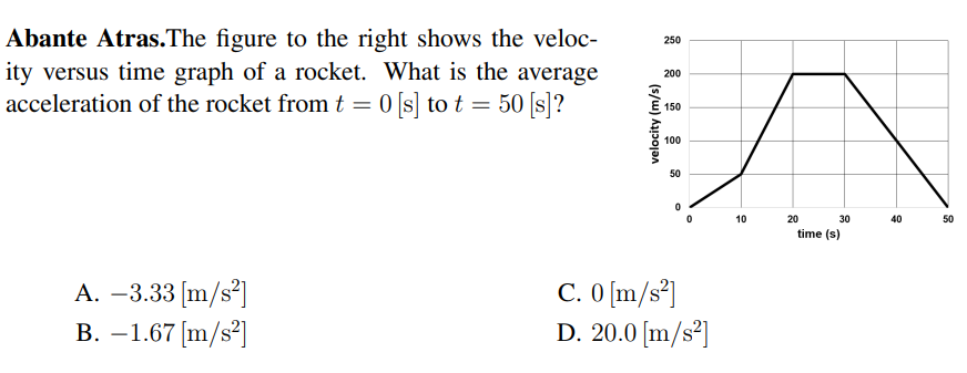 Abante Atras.The figure to the right shows the veloc-
ity versus time graph of a rocket. What is the average
acceleration of the rocket from t = 0 [s] to t = 50 [s]?
250
200
150
100
50
10
20
30
40
50
time (s)
A. –3.33 [m/s²]
В. — 1.67 [m/s?]
C. O [m/s*]
D. 20.0 [m/s²]
(s/w) hɔojan
