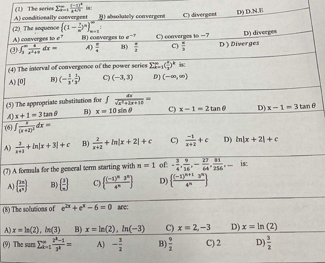 (-1)
(1) The series Σk=1 is:
k4/s
A) conditionally convergent B) absolutely convergent
(2) The sequence {(1 − 2)"},
A) converges to e7
(3)√3249 dx =
B) converges to e-7
A) B) 플
dx
√x²+2x+10
(4) The interval of convergence of the power series Ex=1
A) [0]
B) (-/-)
C) (-3, 3)
for f
B) x = 10 sin 0
(5) The appropriate substitution
A) x+1=3 tan 8
(6) S (x+2)²
dx =
A)+In/x+3/+c B)₂+In/x+2/+c
C) converges to -7
C) F
B) x = ln(2), ln(-3)
A) - 3
2
1* is:
C) divergent
D) (-∞0,00)
(7) A formula for the general term starting with n = 1 of:
A)
B) {} c) {(-1) 3"}
(8) The solutions of e²x + ex-6=0 are:
A) x = ln(2), In(3)
2k-1
(9) The sum Ek-1
3k
C) x 1 = 2 tan 0
39
4'16
D) {(-1)+131)
472
B) 12/12
27 81
64 256
C) x = 2,-3
D) Diverges
C)+c D) In x + 2 + c
x+2
D) D.N.E
D) diverges
C) 2
D) x-1= 3 tan 0
is:
D) x = ln (2)
312
D) 2/2