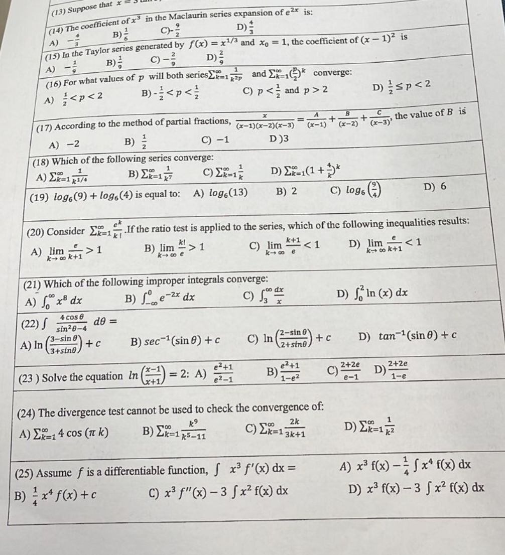 (13) Suppose that x
(14) The coefficient of x3 in the Maclaurin series expansion of e²x is:
C)-²
D)
B)
A) -
(15) In the Taylor series generated by f(x) = x¹/3 and x₁ = 1, the coefficient of (x - 1)² is
c) - ²/
D) ²
A) -²
B)
(16) For what values of p will both series
B)-<p</
A) < p <2
(17) According to the method of partial fractions,
A) -2
B)
C) -1
(18) Which of the following series converge:
B) Σx=177
A) ΣX=1/4
(19) logo (9)+ logo (4) is equal to: A) logo (13)
4 cos 0
sin²0-4
(3-sin 8
3+sing,
de =
(21) Which of the following improper integrals converge:
A) x³ dx
B)e-2x dx
(22) S
A) In
+c
and Ex-1* converge:
C) p < and p > 2
B) sec ¹(sin 8) + c
(23) Solve the equation In
C) ΣX=1/
x+1
+
(x-1)
(x-1)(x-2)(x-3)
D)3
e²+1
= 2: A) 21
e²-1
ek
(20) Consider E-1 If the ratio test is applied to the series, which of the following inequalities results:
A) lim > 1
B) lim > 1
k!
k→∞e
k+1
k-∞o e
<1
< 1
C) lim
=
D) Σ=1(1 + **
B) 2
B)
(2-sin
C) In (2-1)+c
2+sine)
e²+1
1-e²
B
(x-2)
(24) The divergence test cannot be used to check the convergence of:
k⁹
Β) Σ=1k5–11
A) Σ=1 4 cos (π k)
2k
C) Σ=13k+1
(25) Assume f is a differentiable function, fx³ f'(x) dx =
B) x¹ f(x) + c
C) x³ f"(x)-3 fx² f(x) dx
+
C) logo (
D) ≤p < 2
C)
(x-3)'
D) lim
2+2e
e-1
the value of B is
D) In (x) dx
k→ ∞0 k+1
D) tan ¹(sin 0)+c
D)
D) 6
2+2e
1-e
D) Σ2-17/2²
2k=1
A) x³ f(x) - fx f(x) dx
D) x³ f(x)-3 fx² f(x) dx