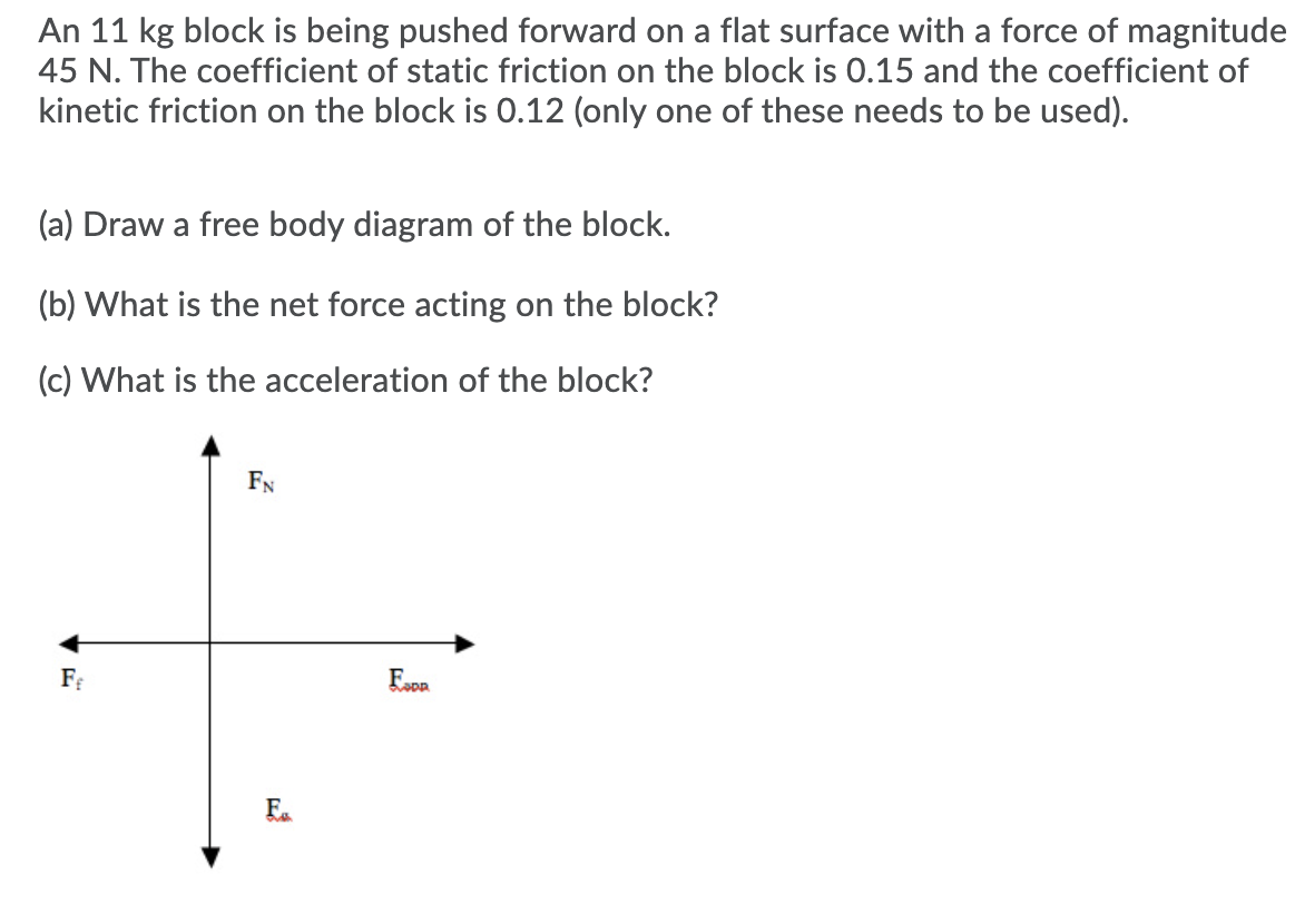 An 11 kg block is being pushed forward on a flat surface with a force of magnitude
45 N. The coefficient of static friction on the block is 0.15 and the coefficient of
kinetic friction on the block is 0.12 (only one of these needs to be used).
(a) Draw a free body diagram of the block.
(b) What is the net force acting on the block?
(c) What is the acceleration of the block?
FN
Ea
