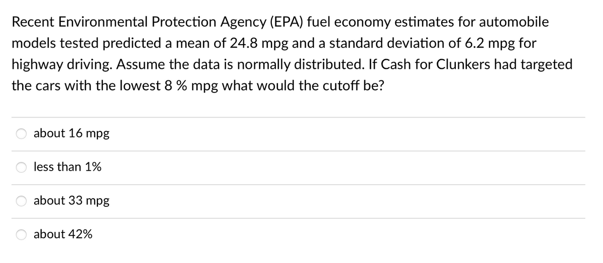 Recent Environmental Protection Agency (EPA) fuel economy estimates for automobile
models tested predicted a mean of 24.8 mpg and a standard deviation of 6.2 mpg for
highway driving. Assume the data is normally distributed. If Cash for Clunkers had targeted
the cars with the lowest 8 % mpg what would the cutoff be?
about 16
mpg
less than 1%
about 33 mpg
about 42%
