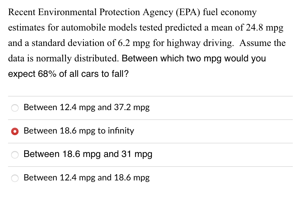 Recent Environmental Protection Agency (EPA) fuel economy
estimates for automobile models tested predicted a mean of 24.8 mpg
and a standard deviation of 6.2 mpg for highway driving. Assume the
data is normally distributed. Between which two mpg would you
expect 68% of all cars to fall?
Between 12.4 mpg and 37.2 mpg
Between 18.6 mpg to infinity
Between 18.6 mpg and 31 mpg
Between 12.4 mpg and 18.6 mpg
