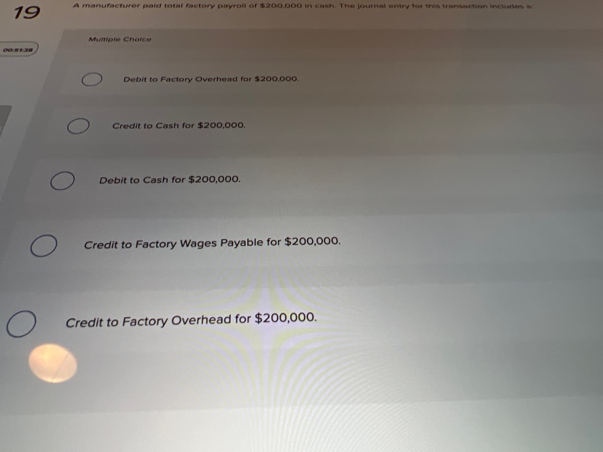 A manufacturer pald total factory payroll of $200,000 In cash. The journal entry for this transaction includes is
19
Multiple Cholce
00:S1:38
Debit to Factory Overhead for $200,000.
Credit to Cash for $200,000.
Debit to Cash for $200,000.
Credit to Factory Wages Payable for $200,000.
Credit to Factory Overhead for $200,000.
