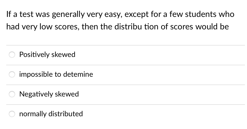 If a test was generally very easy, except for a few students who
had very low scores, then the distribu tion of scores would be
Positively skewed
impossible to detemine
Negatively skewed
O normally distributed
