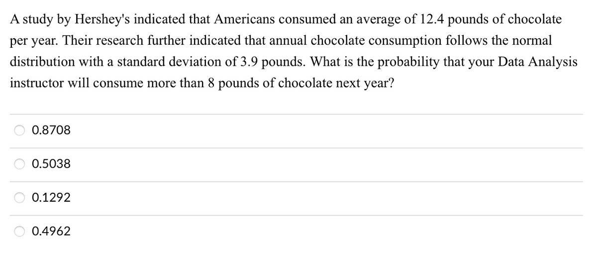 A study by Hershey's indicated that Americans consumed an average of 12.4 pounds of chocolate
per year. Their research further indicated that annual chocolate consumption follows the normal
distribution with a standard deviation of 3.9 pounds. What is the probability that your Data Analysis
instructor will consume more than 8 pounds of chocolate next year?
0.8708
0.5038
0.1292
O 0.4962
