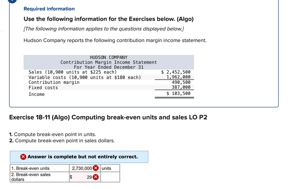 Required information
Use the following information for the Exercises below. (Algo)
[The following information applies to the questions displayed below.]
Hudson Company reports the following contribution margin income statement.
HUDSON COMPANY
Contribution Margin Income Statement
For Year Ended December 31
Sales (10,900 units at $225 each)
Variable costs (10,900 units at $180 each)
Contribution margin
Fixed costs
$ 2,452,500
1,962,000
490,500
387,000
Income
$ 103,500
Exercise 18-11 (Algo) Computing break-even units and sales LO P2
1. Compute break-even point in units.
2. Compute break-even point in sales dollars.
X Answer is complete but not entirely correct.
1. Break-even units
2,730,000 X units
2. Break-even sales
dollars
$
29

