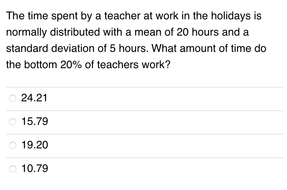 The time spent by a teacher at work in the holidays is
normally distributed with a mean of 20 hours and a
standard deviation of 5 hours. What amount of time do
the bottom 20% of teachers work?
24.21
15.79
19.20
10.79
