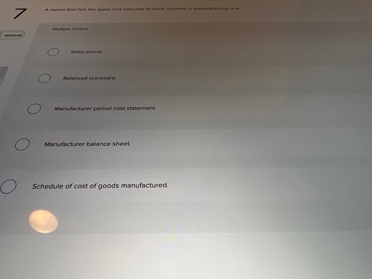 A report that lists the types and a mounts of costs incurred in manufacturing is a:
Multiple Choice
5 00:55:45
Sales Journal.
Balanced scorecard.
Manufacturer period cost statement.
Manufacturer balance sheet.
Schedule of cost of goods manufactured.
