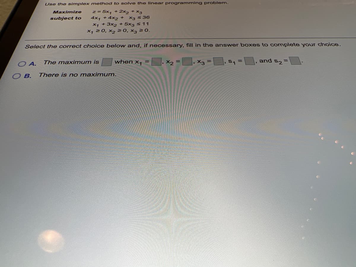 Use the simplex method to solve the linear programming problem.
z = 5x, + 2x2 + x3
4x1 +4x2 +
Maximize
subject to
X3 S36
X1 + 3x2 + 5x3 s11
x, 20, x2 20, x3 20.
Select the correct choice below and, if necessary, fill in the answer boxes to complete your choice.
The maximum is
when x, =
, X2
, X3
S1
and
S2 =
%3D
O A.
O B.
There is no maximum.
