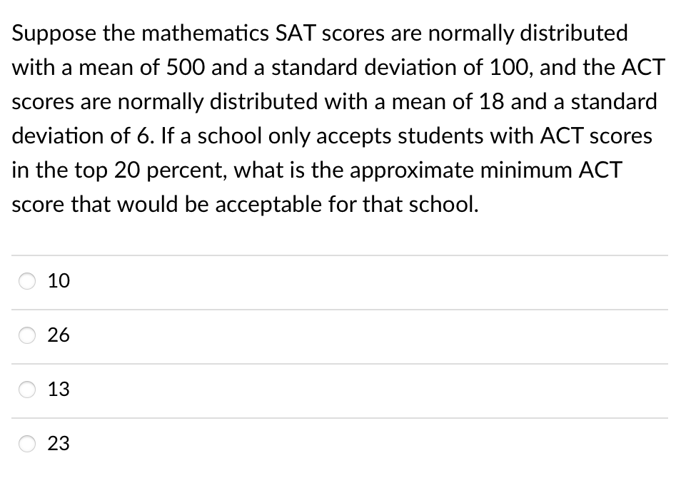 Suppose the mathematics SAT scores are normally distributed
with a mean of 500 and a standard deviation of 100, and the ACT
scores are normally distributed with a mean of 18 and a standard
deviation of 6. If a school only accepts students with ACT scores
in the top 20 percent, what is the approximate minimum ACT
score that would be acceptable for that school.
10
26
13
23
