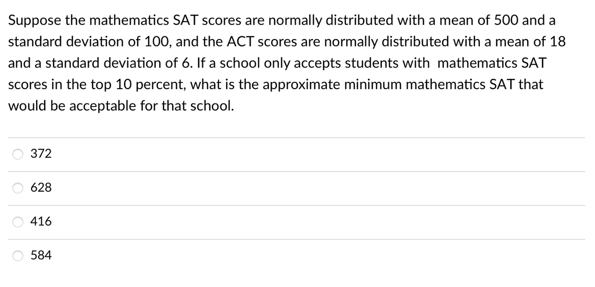 Suppose the mathematics SAT scores are normally distributed with a mean of 500 and a
standard deviation of 100, and the ACT scores are normally distributed with a mean of 18
and a standard deviation of 6. If a school only accepts students with mathematics SAT
scores in the top 10 percent, what is the approximate minimum mathematics SAT that
would be acceptable for that school.
372
628
416
584

