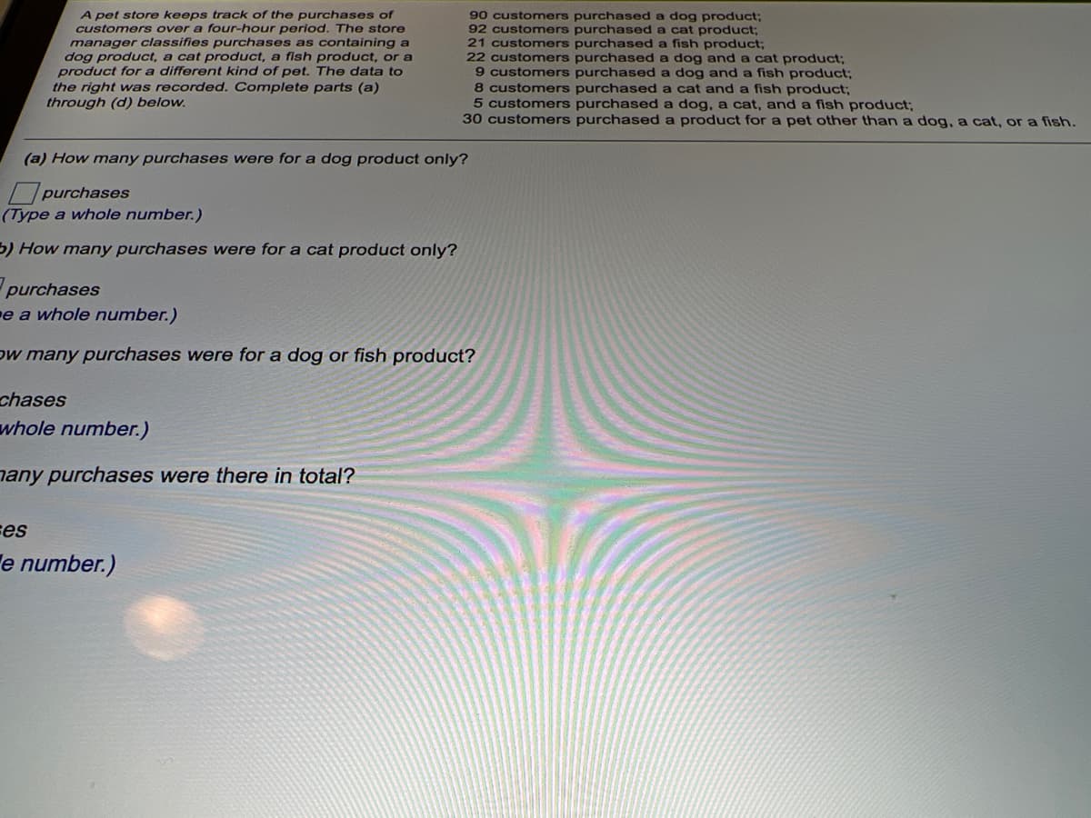 A pet store keeps track of the purchases of
customers over a four-hour period. The store
manager classifies purchases as containing a
dog product, a cat product, a fish product, or a
product for a different kind of pet. The data to
the right was recorded. Complete parts (a)
through (d) below.
90 customers purchased a dog product;
92 customers purchased a cat product;
21 customers purchased a fish product;
22 customers purchased a dog and a cat product;
9 customers purchased a dog and a fish product;
8 customers purchased a cat and a fish product;
5 customers purchased a dog, a cat, and a fish product;
30 customers purchased a product for a pet other than a dog, a cat, or a fish.
(a) How many purchases were for a dog product only?
purchases
(Type a whole number.)
5) How many purchases were for a cat product only?
purchases
e a whole number.)
ow many purchases were for a dog or fish product?
chases
whole number.)
nany purchases were there in total?
Fes
e number.)
