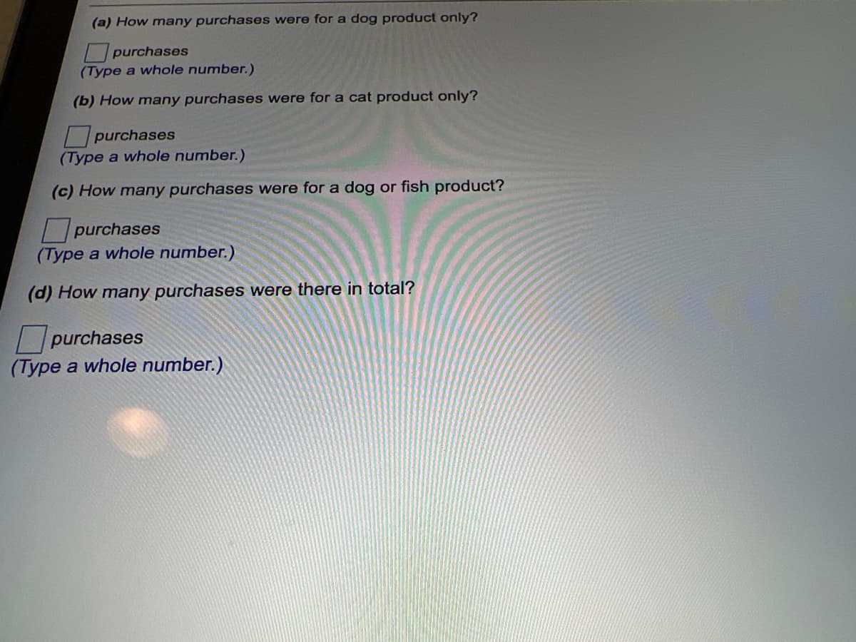 (a) How many purchases were for a dog product only?
purchases
(Type a whole number.)
(b) How many purchases were for a cat product only?
purchases
(Type a whole number.)
(c) How many purchases were for a dog or fish product?
purchases
(Type a whole number.)
(d) How many purchases were there in total?
purchases
(Type a whole number.)
