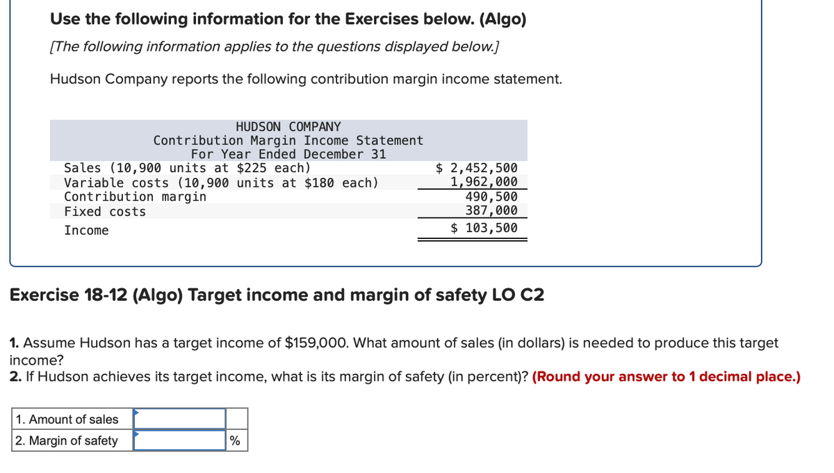 Use the following information for the Exercises below. (Algo)
[The following information applies to the questions displayed below.]
Hudson Company reports the following contribution margin income statement.
HUDSON COMPANY
Contribution Margin Income Statement
For Year Ended December 31
Sales (10,900 units at $225 each)
Variable costs (10,900 units at $180 each)
Contribution margin
Fixed costs
$ 2,452,500
1,962,000
490,500
387,000
Income
$ 103,500
Exercise 18-12 (Algo) Target income and margin of safety LO C2
1. Assume Hudson has a target income of $159,000. What amount of sales (in dollars) is needed to produce this target
income?
2. If Hudson achieves its target income, what is its margin of safety (in percent)? (Round your answer to 1 decimal place.)
1. Amount of sales
2. Margin of safety
%
