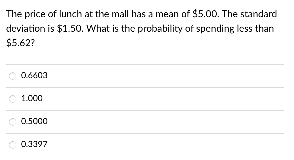 The price of lunch at the mall has a mean of $5.00. The standard
deviation is $1.50. What is the probability of spending less than
$5.62?
0.6603
1.000
0.5000
0.3397
