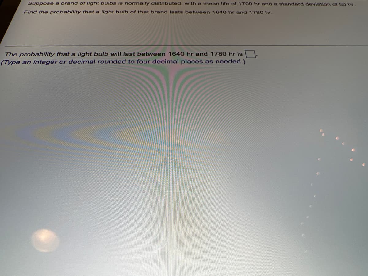 Suppose a brand of light bulbs is normally distributed, with a mean life of 1700 hr and a standard deviation of 50 hr.
Find the probability that a light bulb of that brand lasts between 1640 hr and 1780 hr.
The probability that a light bulb will last between 1640 hr and 1780 hr is .
(Type an integer or decimal rounded to four decimal places as needed.)
