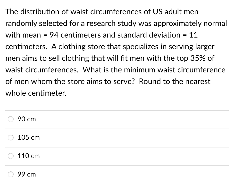 The distribution of waist circumferences of US adult men
randomly selected for a research study was approximately normal
with mean
94 centimeters and standard deviation = 11
centimeters. A clothing store that specializes in serving larger
men aims to sell clothing that will fit men with the top 35% of
waist circumferences. What is the minimum waist circumference
of men whom the store aims to serve? Round to the nearest
whole centimeter.
90 cm
105 сm
110 сm
99 сm
