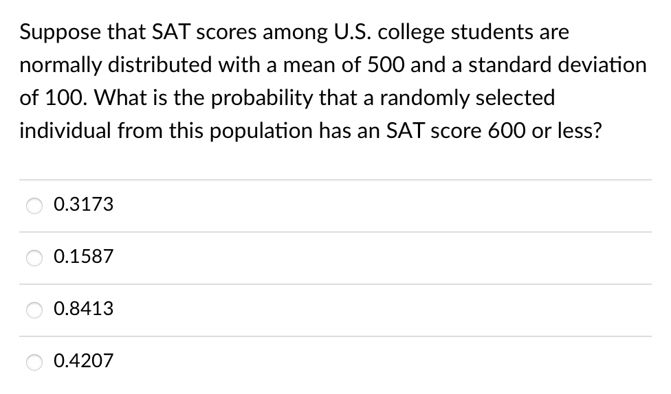 Suppose that SAT scores among U.S. college students are
normally distributed with a mean of 500 and a standard deviation
of 100. What is the probability that a randomly selected
individual from this population has an SAT score 600 or less?
0.3173
0.1587
0.8413
0.4207
