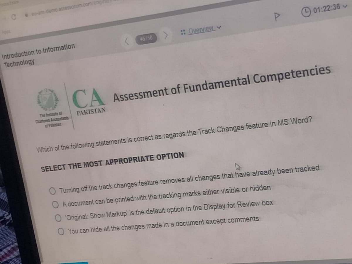 Ce eu-am-demo.assessor.m.com/eng
Apps
01:22:36
Introduction to Information
:Overview v
46/50
Technology
CA Assessment of Fundamental Competencies
The Institute ef
Chartered Accountants
of Pakistan
PAKISTAN
Which of the following statements is correct as regards the Track Changes feature in MS Word?
SELECT THE MOST APPROPRIATE OPTION
O Turning off the track changes feature removes all changes that have already been tracked
O A document can be printed with the tracking marks either visible or hidden
O 'Original: Show Markup' is the default option in the Display for Review box
You can hide all the changes made in a document except comments
