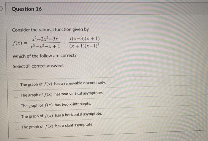 Question 16
Consider the rational function given by
x-2x2-3x
x(x-3)(x + 1)
%3D
f(x) =
x3-x2-x+1
(x + 1)(x-1)²
Which of the follow are correct?
Select all correct answers.
The graph of f(x) has a removable discontinuity.
The graph of f(x) has two vertical asymptotes.
The graph of f(x) has two x-intercepts.
The graph of f(x) has a horizontal asymptote.
The graph of f(x) has a slant asymptote.
