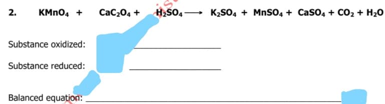 KMN04 +
H2SO4→ K,SO4 + MnSO4 + CasO4 + CO2 + H20
2.
CaC204 +
Substance oxidized:
Substance reduced:
Balanced equation:
