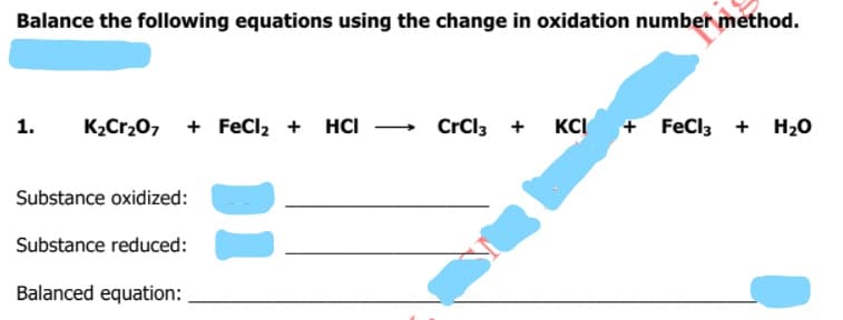 Balance the following equations using the change in oxidation number method.
1.
K2Cr20, + FeCl, + HCI - CrCl3 +
KCI
+ FeCl3 + H20
Substance oxidized:
Substance reduced:
Balanced equation:
