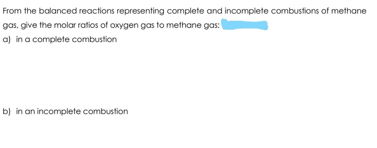 From the balanced reactions representing complete and incomplete combustions of methane
gas, give the molar ratios of oxygen gas to methane gas:
a) in a complete combustion
b) in an incomplete combustion
