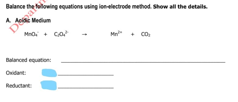 Daro
Mno, + C20,²
Balance the following equations using ion-electrode method. Show all the details.
A. Acidic Medium
Mn2+
CO2
+
Balanced equation:
Oxidant:
Reductant:
